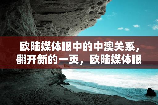 欧陆媒体眼中的中澳关系，翻开新的一页，欧陆媒体眼中的中澳关系，翻开新的一页缩略图