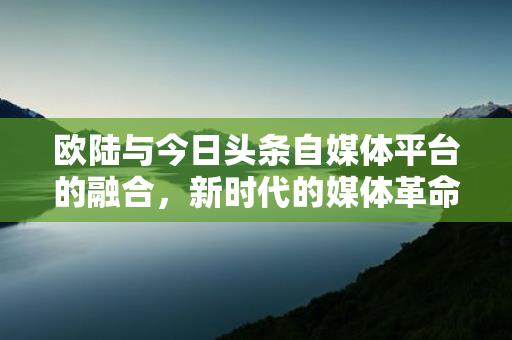 欧陆与今日头条自媒体平台的融合，新时代的媒体革命，欧陆与今日头条自媒体平台的融合，新时代的媒体革命缩略图